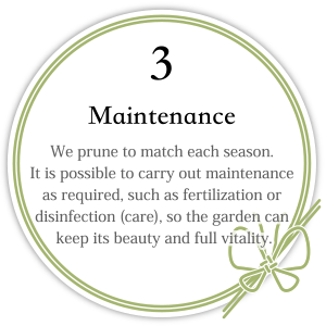 3. Maintenance We prune to match each season. It is possible to carry out maintenance as required, such as fertilization or disinfection (care), so the garden can keep its beauty and full vitality.